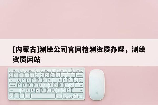 [內(nèi)蒙古]測繪公司官網(wǎng)檢測資質(zhì)辦理，測繪資質(zhì)網(wǎng)站
