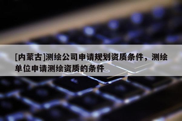 [內蒙古]測繪公司申請規(guī)劃資質條件，測繪單位申請測繪資質的條件