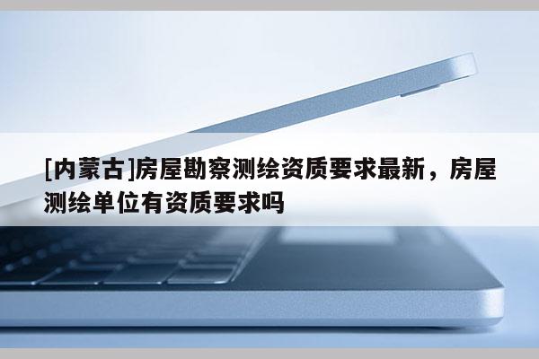 [內(nèi)蒙古]房屋勘察測(cè)繪資質(zhì)要求最新，房屋測(cè)繪單位有資質(zhì)要求嗎