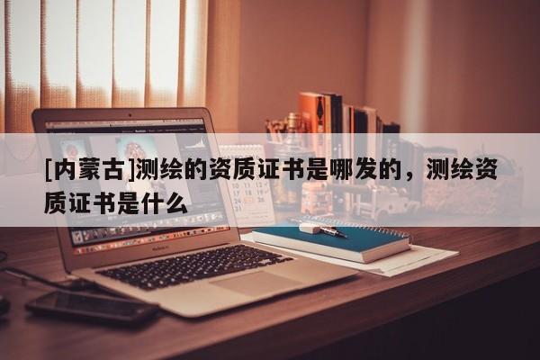 [內(nèi)蒙古]測(cè)繪的資質(zhì)證書(shū)是哪發(fā)的，測(cè)繪資質(zhì)證書(shū)是什么