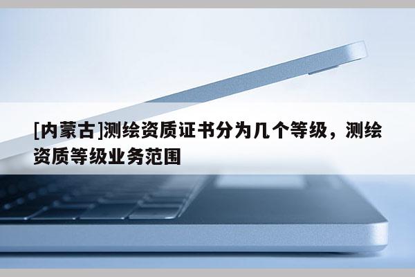 [內(nèi)蒙古]測繪資質(zhì)證書分為幾個等級，測繪資質(zhì)等級業(yè)務(wù)范圍