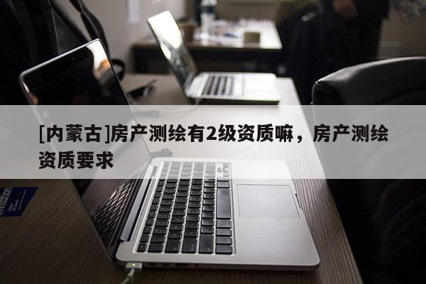 [內(nèi)蒙古]房產(chǎn)測繪有2級資質(zhì)嘛，房產(chǎn)測繪資質(zhì)要求