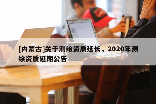 [內(nèi)蒙古]關(guān)于測繪資質(zhì)延長，2020年測繪資質(zhì)延期公告
