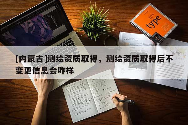 [內(nèi)蒙古]測(cè)繪資質(zhì)取得，測(cè)繪資質(zhì)取得后不變更信息會(huì)咋樣