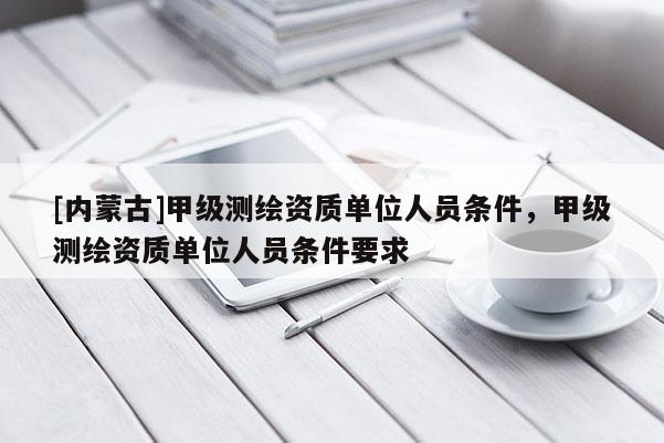 [內(nèi)蒙古]甲級測繪資質(zhì)單位人員條件，甲級測繪資質(zhì)單位人員條件要求