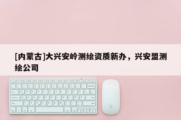 [內(nèi)蒙古]大興安嶺測繪資質(zhì)新辦，興安盟測繪公司