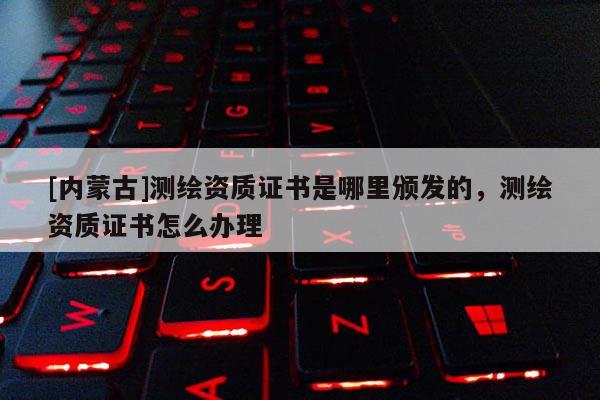 [內(nèi)蒙古]測繪資質(zhì)證書是哪里頒發(fā)的，測繪資質(zhì)證書怎么辦理