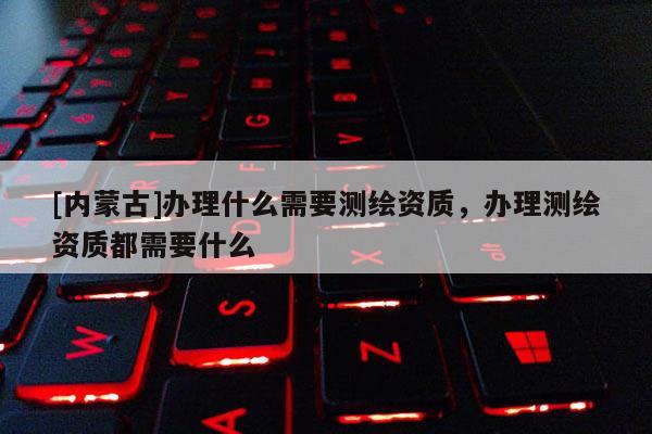 [內(nèi)蒙古]辦理什么需要測(cè)繪資質(zhì)，辦理測(cè)繪資質(zhì)都需要什么