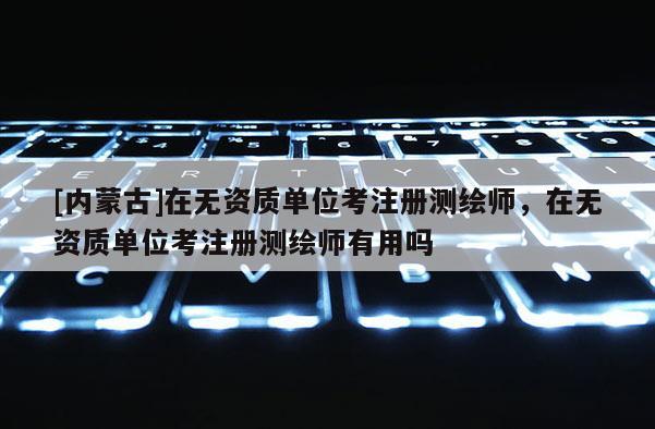 [內(nèi)蒙古]在無資質(zhì)單位考注冊測繪師，在無資質(zhì)單位考注冊測繪師有用嗎