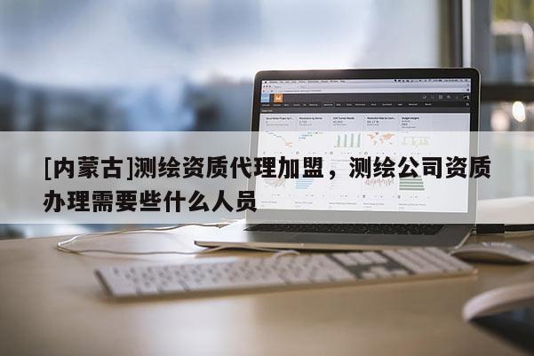 [內(nèi)蒙古]測(cè)繪資質(zhì)代理加盟，測(cè)繪公司資質(zhì)辦理需要些什么人員