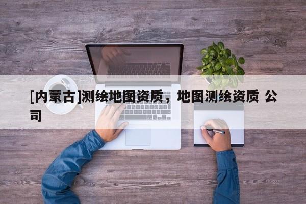 [內(nèi)蒙古]測(cè)繪地圖資質(zhì)，地圖測(cè)繪資質(zhì) 公司
