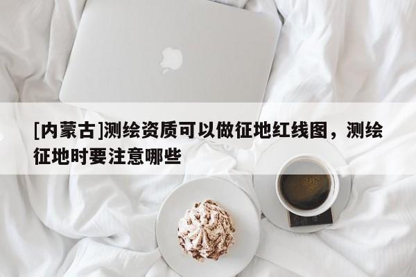 [內(nèi)蒙古]測(cè)繪資質(zhì)可以做征地紅線(xiàn)圖，測(cè)繪征地時(shí)要注意哪些