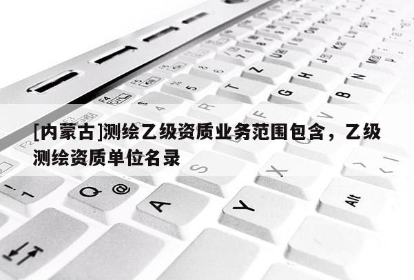 [內(nèi)蒙古]測繪乙級資質(zhì)業(yè)務(wù)范圍包含，乙級測繪資質(zhì)單位名錄