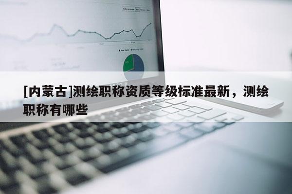 [內(nèi)蒙古]測繪職稱資質(zhì)等級標(biāo)準(zhǔn)最新，測繪職稱有哪些