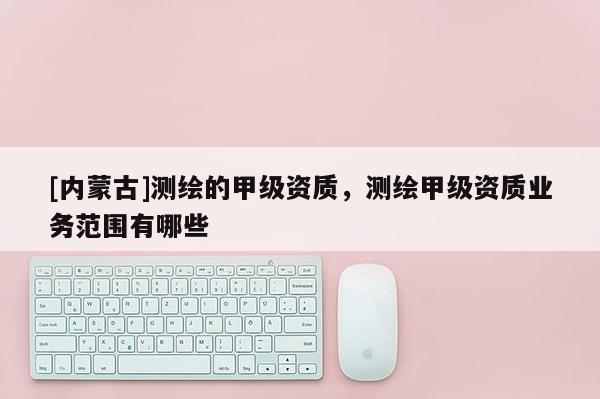 [內(nèi)蒙古]測(cè)繪的甲級(jí)資質(zhì)，測(cè)繪甲級(jí)資質(zhì)業(yè)務(wù)范圍有哪些