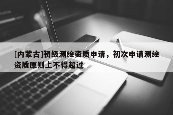[內(nèi)蒙古]初級測繪資質(zhì)申請，初次申請測繪資質(zhì)原則上不得超過