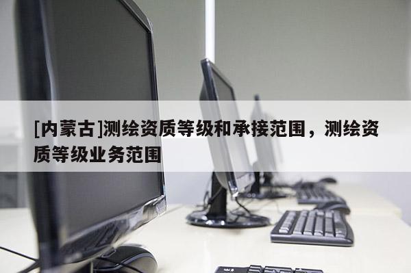 [內(nèi)蒙古]測繪資質(zhì)等級和承接范圍，測繪資質(zhì)等級業(yè)務(wù)范圍