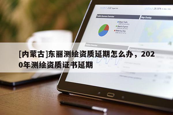 [內(nèi)蒙古]東麗測繪資質(zhì)延期怎么辦，2020年測繪資質(zhì)證書延期