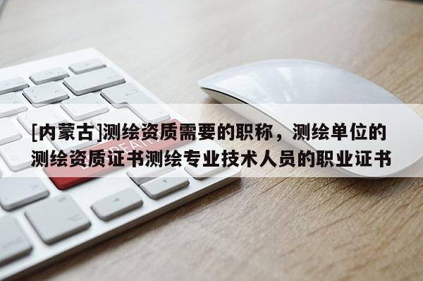 [內(nèi)蒙古]測(cè)繪資質(zhì)需要的職稱，測(cè)繪單位的測(cè)繪資質(zhì)證書(shū)測(cè)繪專業(yè)技術(shù)人員的職業(yè)證書(shū)
