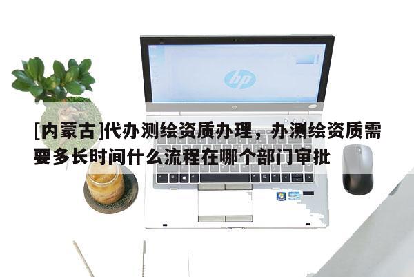 [內(nèi)蒙古]代辦測繪資質(zhì)辦理，辦測繪資質(zhì)需要多長時(shí)間什么流程在哪個(gè)部門審批