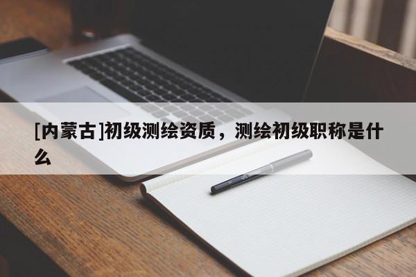 [內(nèi)蒙古]初級測繪資質(zhì)，測繪初級職稱是什么