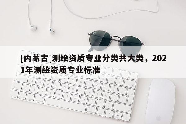 [內(nèi)蒙古]測繪資質(zhì)專業(yè)分類共大類，2021年測繪資質(zhì)專業(yè)標(biāo)準(zhǔn)