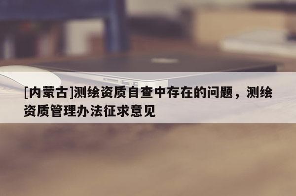 [內(nèi)蒙古]測繪資質(zhì)自查中存在的問題，測繪資質(zhì)管理辦法征求意見