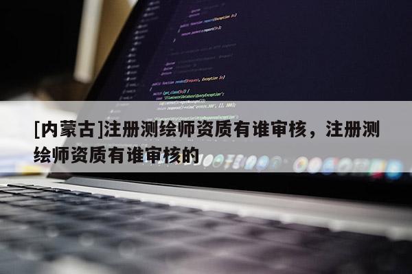 [內(nèi)蒙古]注冊測繪師資質(zhì)有誰審核，注冊測繪師資質(zhì)有誰審核的
