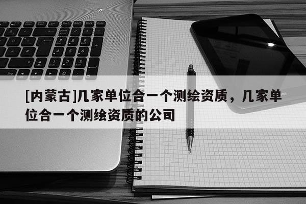 [內(nèi)蒙古]幾家單位合一個(gè)測(cè)繪資質(zhì)，幾家單位合一個(gè)測(cè)繪資質(zhì)的公司