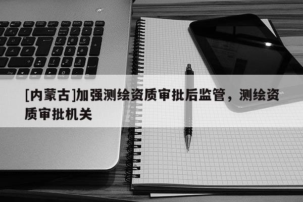[內(nèi)蒙古]加強(qiáng)測繪資質(zhì)審批后監(jiān)管，測繪資質(zhì)審批機(jī)關(guān)
