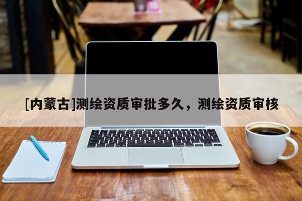 [內(nèi)蒙古]測(cè)繪資質(zhì)審批多久，測(cè)繪資質(zhì)審核