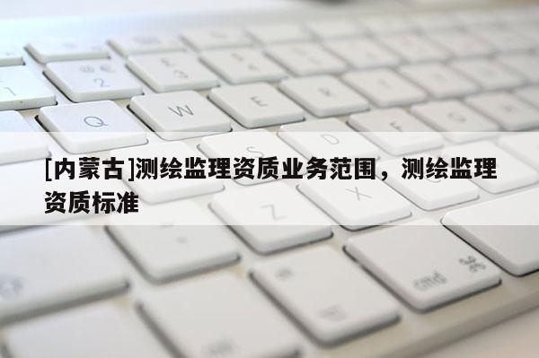 [內(nèi)蒙古]測(cè)繪監(jiān)理資質(zhì)業(yè)務(wù)范圍，測(cè)繪監(jiān)理資質(zhì)標(biāo)準(zhǔn)