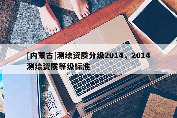 [內(nèi)蒙古]測繪資質(zhì)分級2014，2014測繪資質(zhì)等級標(biāo)準(zhǔn)