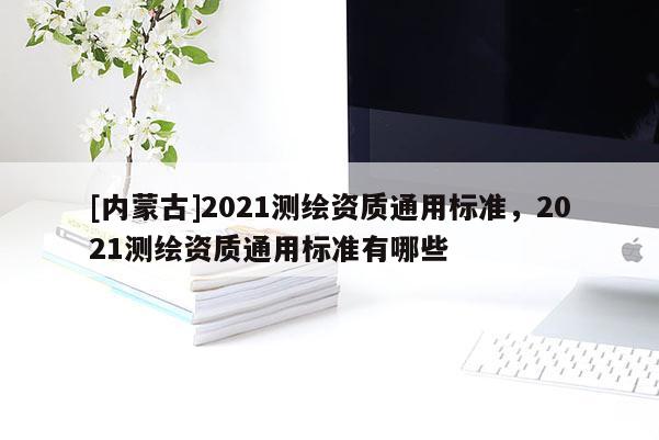 [內蒙古]2021測繪資質通用標準，2021測繪資質通用標準有哪些