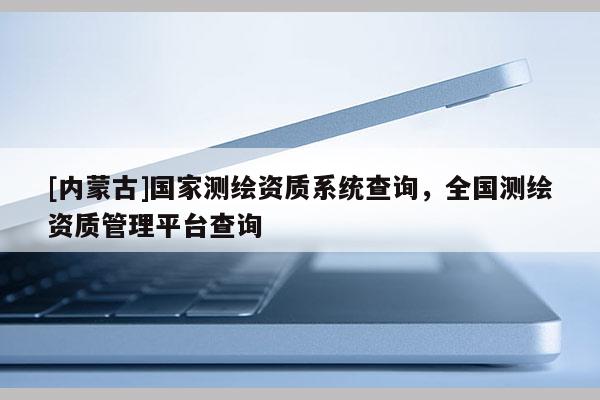 [內(nèi)蒙古]國家測繪資質(zhì)系統(tǒng)查詢，全國測繪資質(zhì)管理平臺(tái)查詢