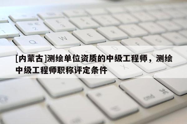 [內(nèi)蒙古]測(cè)繪單位資質(zhì)的中級(jí)工程師，測(cè)繪中級(jí)工程師職稱評(píng)定條件