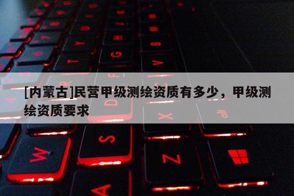 [內(nèi)蒙古]民營甲級測繪資質(zhì)有多少，甲級測繪資質(zhì)要求