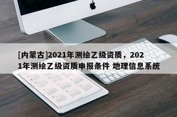[內(nèi)蒙古]2021年測繪乙級資質(zhì)，2021年測繪乙級資質(zhì)申報條件 地理信息系統(tǒng)