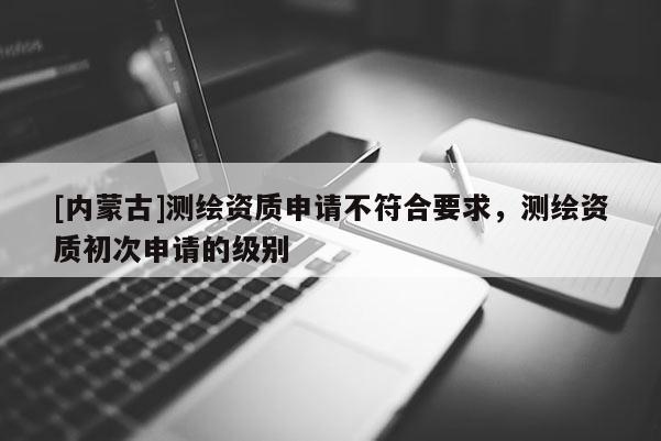 [內(nèi)蒙古]測繪資質(zhì)申請不符合要求，測繪資質(zhì)初次申請的級別