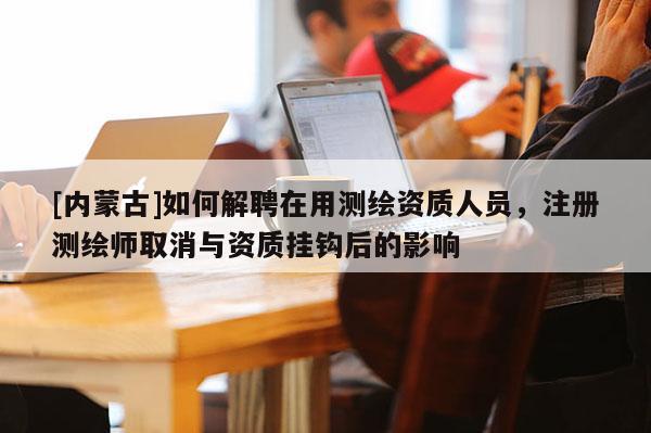 [內(nèi)蒙古]如何解聘在用測繪資質(zhì)人員，注冊測繪師取消與資質(zhì)掛鉤后的影響
