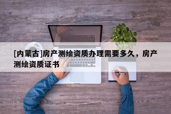 [內(nèi)蒙古]房產(chǎn)測繪資質(zhì)辦理需要多久，房產(chǎn)測繪資質(zhì)證書