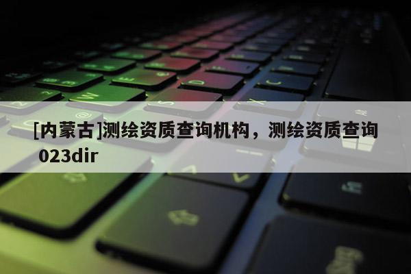 [內(nèi)蒙古]測繪資質(zhì)查詢機構(gòu)，測繪資質(zhì)查詢 023dir