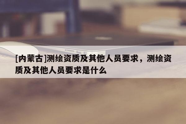 [內(nèi)蒙古]測繪資質(zhì)及其他人員要求，測繪資質(zhì)及其他人員要求是什么