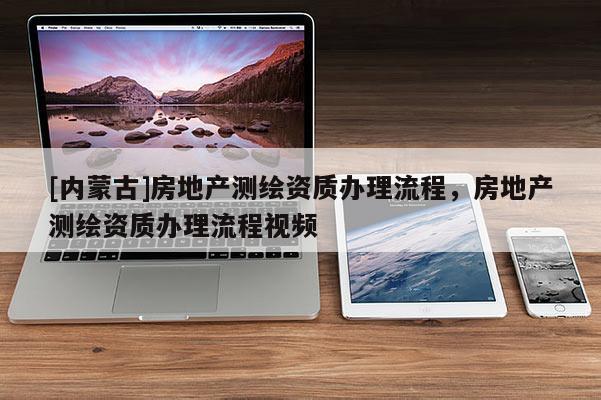 [內(nèi)蒙古]房地產(chǎn)測(cè)繪資質(zhì)辦理流程，房地產(chǎn)測(cè)繪資質(zhì)辦理流程視頻