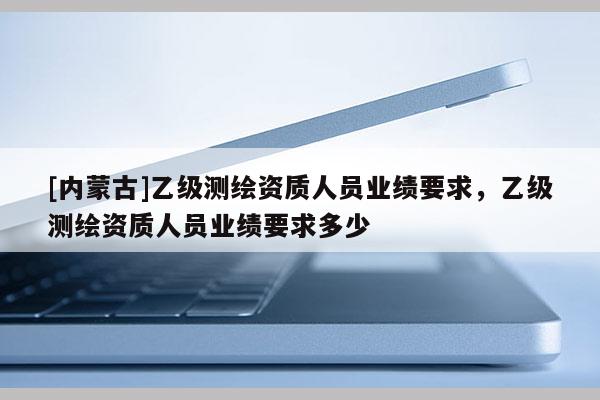 [內(nèi)蒙古]乙級測繪資質(zhì)人員業(yè)績要求，乙級測繪資質(zhì)人員業(yè)績要求多少