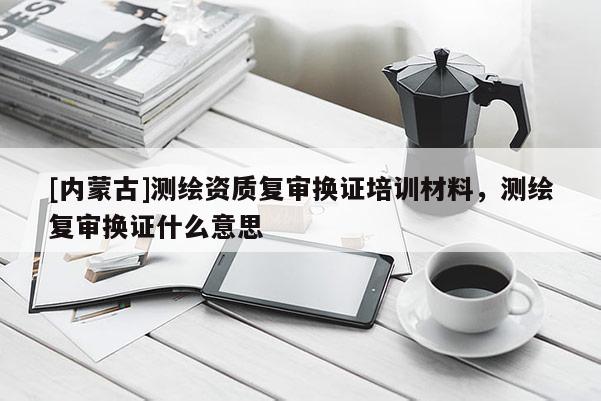 [內(nèi)蒙古]測(cè)繪資質(zhì)復(fù)審換證培訓(xùn)材料，測(cè)繪復(fù)審換證什么意思