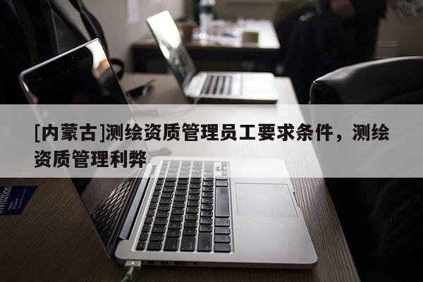 [內(nèi)蒙古]測繪資質(zhì)管理員工要求條件，測繪資質(zhì)管理利弊