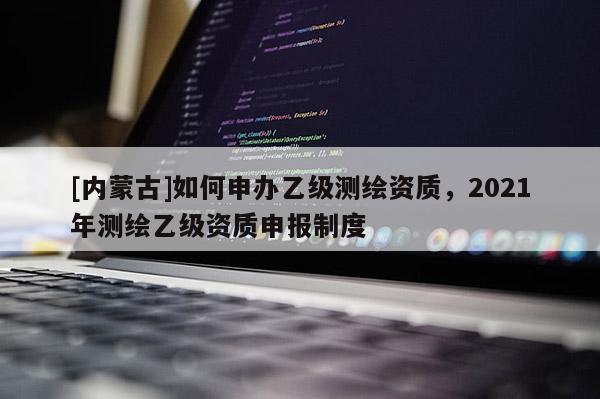 [內(nèi)蒙古]如何申辦乙級(jí)測(cè)繪資質(zhì)，2021年測(cè)繪乙級(jí)資質(zhì)申報(bào)制度