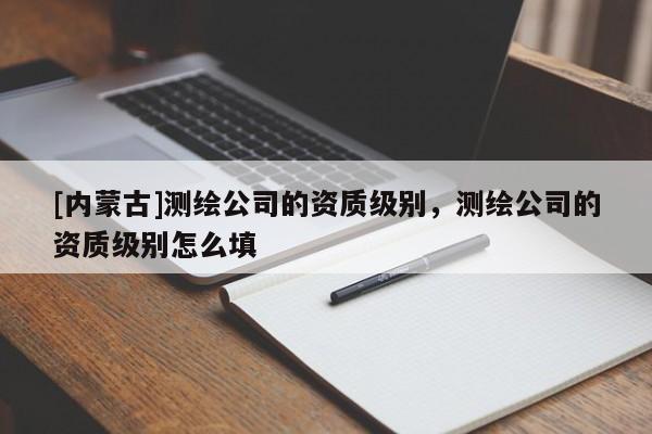 [內(nèi)蒙古]測(cè)繪公司的資質(zhì)級(jí)別，測(cè)繪公司的資質(zhì)級(jí)別怎么填
