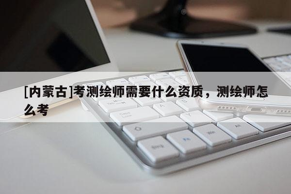 [內(nèi)蒙古]考測繪師需要什么資質(zhì)，測繪師怎么考